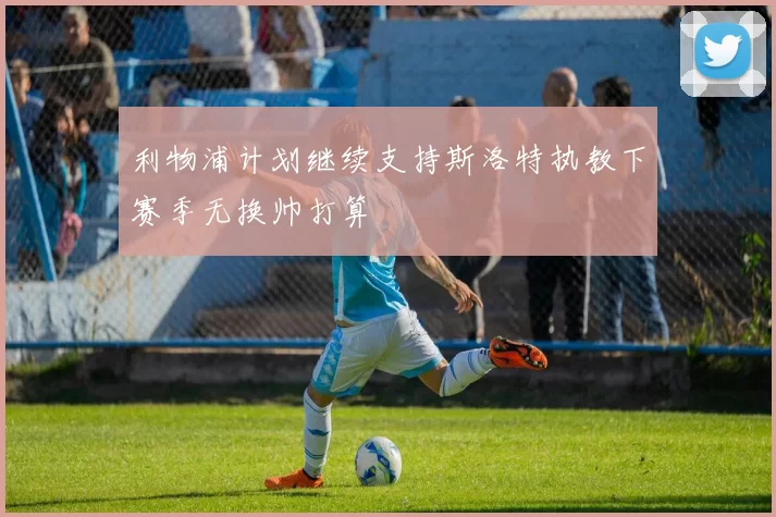 利物浦计划继续支持斯洛特执教下赛季无换帅打算