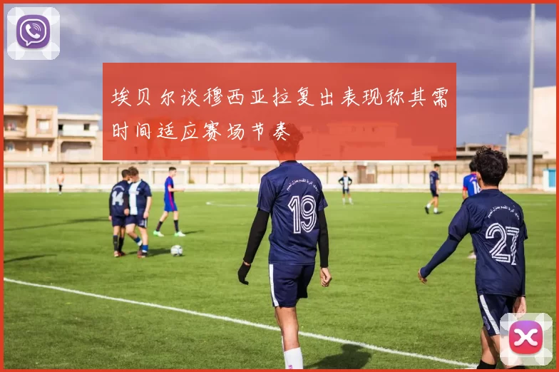 埃贝尔谈穆西亚拉复出表现称其需时间适应赛场节奏